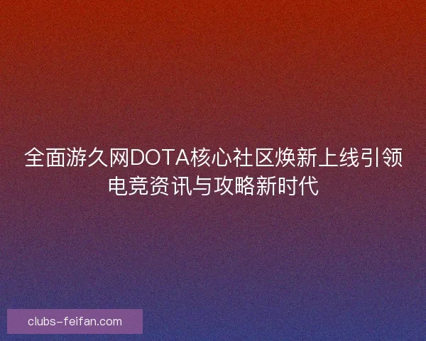 全面游久网DOTA核心社区焕新上线引领电竞资讯与攻略新时代