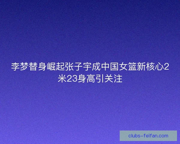 李梦替身崛起张子宇成中国女篮新核心2米23身高引关注