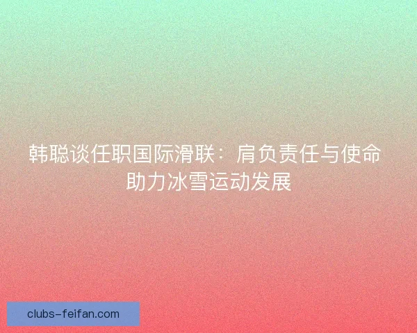 韩聪谈任职国际滑联：肩负责任与使命 助力冰雪运动发展